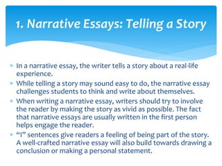  In a narrative essay, the writer tells a story about a real-life
experience.
 While telling a story may sound easy to do, the narrative essay
challenges students to think and write about themselves.
 When writing a narrative essay, writers should try to involve
the reader by making the story as vivid as possible. The fact
that narrative essays are usually written in the first person
helps engage the reader.
 “I” sentences give readers a feeling of being part of the story.
A well-crafted narrative essay will also build towards drawing a
conclusion or making a personal statement.
1. Narrative Essays: Telling a Story
 