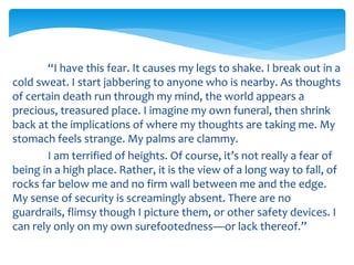 “I have this fear. It causes my legs to shake. I break out in a
cold sweat. I start jabbering to anyone who is nearby. As thoughts
of certain death run through my mind, the world appears a
precious, treasured place. I imagine my own funeral, then shrink
back at the implications of where my thoughts are taking me. My
stomach feels strange. My palms are clammy.
I am terrified of heights. Of course, it’s not really a fear of
being in a high place. Rather, it is the view of a long way to fall, of
rocks far below me and no firm wall between me and the edge.
My sense of security is screamingly absent. There are no
guardrails, flimsy though I picture them, or other safety devices. I
can rely only on my own surefootedness—or lack thereof.”
 
