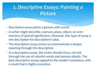 2. Descriptive Essays: Painting a
Picture
 Descriptive essay paints a picture with words.
 A writer might describe a person, place, object, or even
memory of special significance. However, this type of essay is
not description for description’s sake.
 The descriptive essay strives to communicate a deeper
meaning through the description.
 In a descriptive essay, the writer should show, not tell,
through the use of colorful words and sensory details. The
best descriptive essays appeal to the reader’s emotions, with
a result that is highly evocative.
 