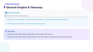 Gleaned Insights
Directions: Answer the following questions:
Takeaway
Some literary text types include Tanaga, Awit, Corrido, Haiku, and Free Verse.
These literary text types foster an appreciation for the role of poetry in expressing Filipino cultural identity.
1. Based on your understanding of the five literary text types, what is the importance of knowing and using them?
2. How do you show your identity as a Filipino using literary text types?
Gleaned Insights & Takeaway
 