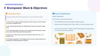 Brainpower Blast
Directions: Write TRUE if the statement is correct otherwise FALSE.
Areas of Exploration
Specific Objectives:
In this lesson, you should be able to:
describe different literary text types in Filipino poetry;
practice writing Tanaga, Awit, Corido, Haiku, or Free Verse poems; and
foster a sense of pride in Filipino culture and language in writing poetry
as a means of expressing identity.
Brainpower Blast & Objectives
 
