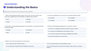 Directions: Choose the correct answer for each question.
5. What is the main characteristic of a Free Verse?
1. Which of the following Filipino poetic forms has a structure of four lines
with seven syllables per line and follows an ABBA rhyme scheme?
2. How many syllables are in each line of a traditional Filipino Awit?
3. The poem "Sa mga Kabataang Pilipino" by Jose Rizal is an example of which
literary text type?
4. Which of the following statements is true about a Haiku?
Understanding the Basics
 