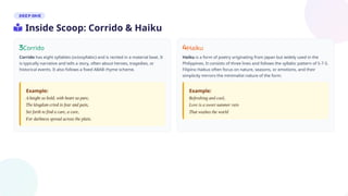 Corrido
Corrido has eight syllables (octosyllabic) and is recited in a material beat. It
is typically narrative and tells a story, often about heroes, tragedies, or
historical events. It also follows a fixed ABAB rhyme scheme.
Haiku
Haiku is a form of poetry originating from Japan but widely used in the
Philippines. It consists of three lines and follows the syllabic pattern of 5-7-5.
Filipino Haikus often focus on nature, seasons, or emotions, and their
simplicity mirrors the minimalist nature of the form.
Example: Example:
Inside Scoop: Corrido & Haiku
 