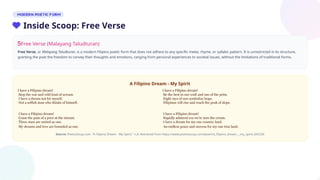 Free Verse (Malayang Taludturan)
Free Verse, or Malayang Taludturan, is a modern Filipino poetic form that does not adhere to any specific meter, rhyme, or syllabic pattern. It is unrestricted in its structure,
granting the poet the freedom to convey their thoughts and emotions, ranging from personal experiences to societal issues, without the limitations of traditional forms.
A Filipino Dream - My Spirit
Source: PoetrySoup.com. "A Filipino Dream - My Spirit," n.d. Retrieved from https://www.poetrysoup.com/poem/a_filipino_dream_-_my_spirit_645256
I have a Filipino dream!
Stop the war and wild loud of scream
I have a dream not for myself.
Not a selfish man who thinks of himself.
I have a Filipino dream!
Cease the pain of a poor at the stream.
Three stars are united as one.
My dreams and love are bounded as one.
I have a Filipino dream!
Be the best in our craft and one of the prim.
Eight rays of sun symbolize hope.
Filipinos will rise and reach the peak of slope.
I have a Filipino dream!
Rapidly admired coz we're now the cream.
I have a dream for my one country land.
An endless peace and success for my one true land.
Inside Scoop: Free Verse
 