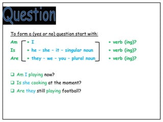 To form a (yes or no) question start with:
Am + I + verb (ing)?
Is + he – she – it – singular noun + verb (ing)?
Are + they – we – you – plural noun + verb (ing)?
 Am I playing now?
 Is she cooking at the moment?
 Are they still playing football?
 