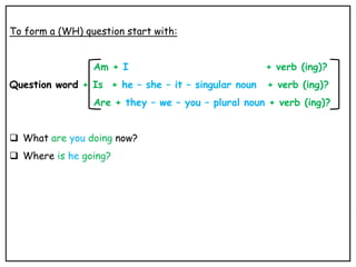 To form a (WH) question start with:
Am + I + verb (ing)?
Question word + Is + he – she – it – singular noun + verb (ing)?
Are + they – we – you – plural noun + verb (ing)?
 What are you doing now?
 Where is he going?
 