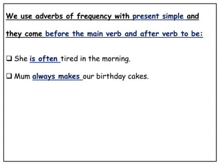 We use adverbs of frequency with present simple and
they come before the main verb and after verb to be:
 She is often tired in the morning.
 Mum always makes our birthday cakes.
 