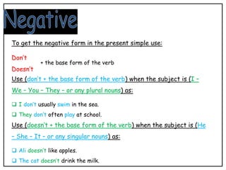 Use (don’t + the base form of the verb) when the subject is (I –
We – You – They – or any plural nouns) as:
 I don’t usually swim in the sea.
 They don’t often play at school.
Use (doesn’t + the base form of the verb) when the subject is (He
– She – It – or any singular nouns) as:
 Ali doesn’t like apples.
 The cat doesn’t drink the milk.
To get the negative form in the present simple use:
Don’t
Doesn’t
+ the base form of the verb
 
