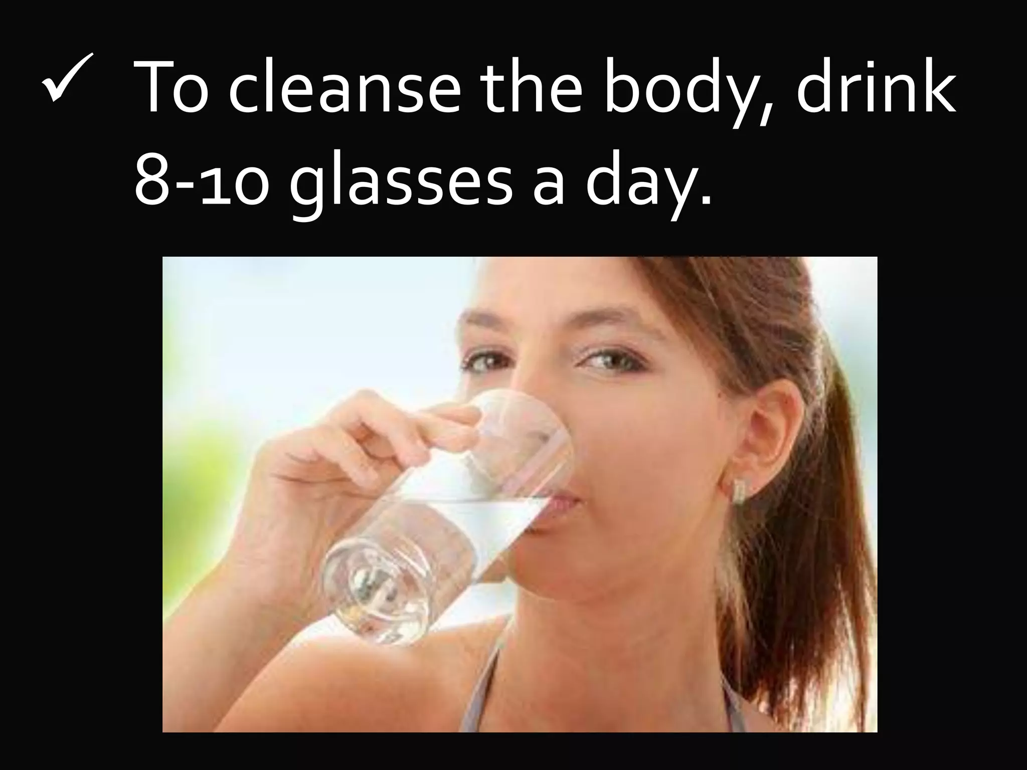  To cleanse the body, drink
8-10 glasses a day.
 