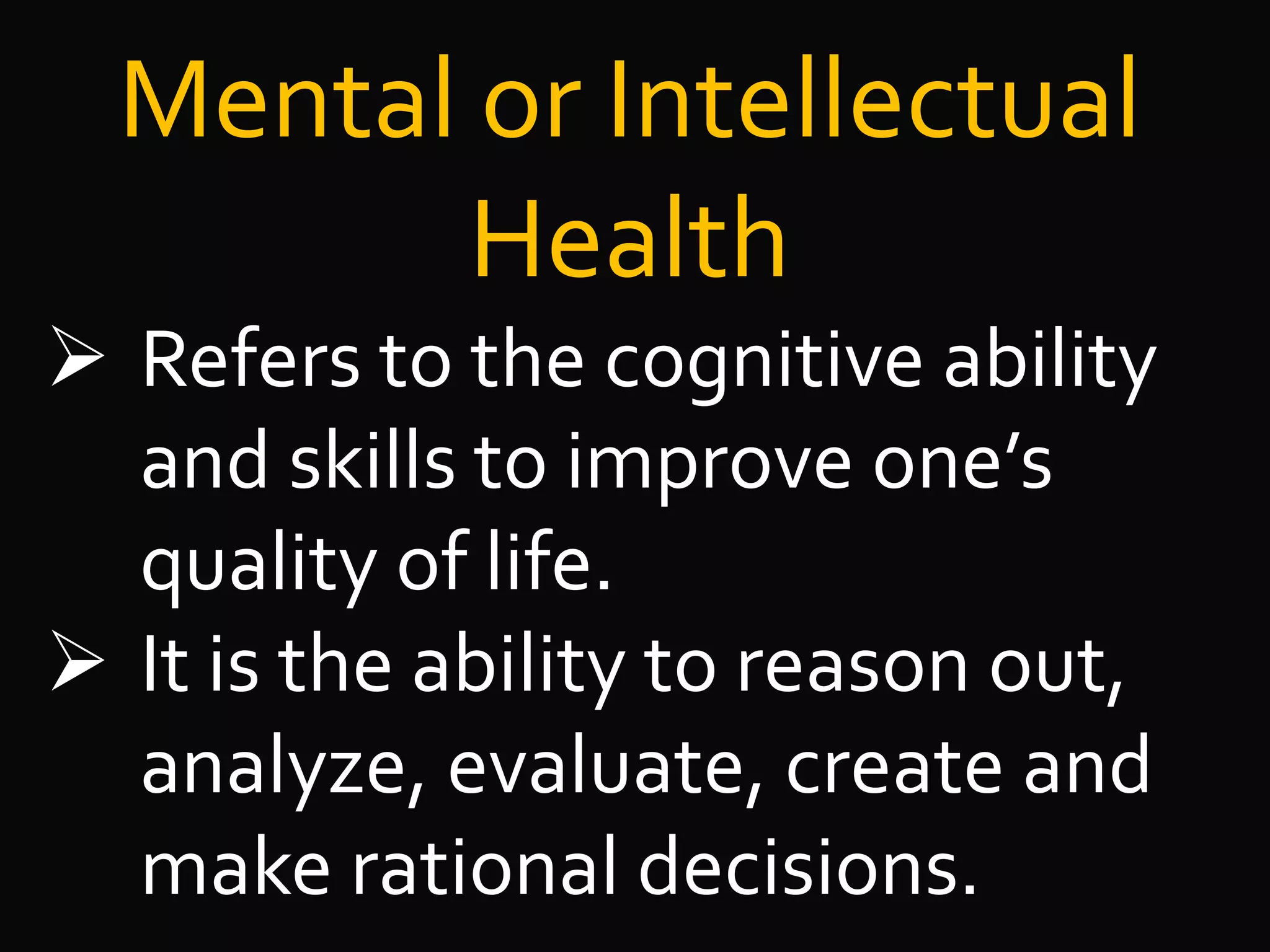 Mental or Intellectual
Health
 Refers to the cognitive ability
and skills to improve one’s
quality of life.
 It is the ability to reason out,
analyze, evaluate, create and
make rational decisions.
 