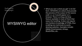 WYSIWYG editor
• What you see is what you get’ is its full
form. WYSIWYG are editors that provide
the preview of the output of the source
code i.e. as it would appear on a
browser. There is a drag and drop
feature available in most of them that
eases the handling. It does not require
any hardcore knowledge of HTML, thus
enabling non-technicals to easily
develop websites. Examples include-
Adobe Dreamweaver, Amaya,
BlueGriffon, etc.
 