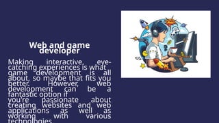 Web and game
developer
Making interactive, eye-
catching experiences is what
game development is all
about, so maybe that fits you
better. However, web
development can be a
fantastic option if
you're passionate about
creating websites and web
applications as well as
working with various
 