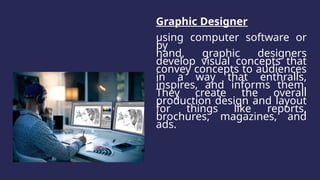 Graphic Designer
using computer software or
by
hand, graphic designers
develop visual concepts that
convey concepts to audiences
in a way that enthralls,
inspires, and informs them.
They create the overall
production design and layout
for things like reports,
brochures, magazines, and
ads.
 