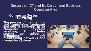 Sectors of ICT and Its Career and Business
Opportunities
Computer System
Servicing
The process of maintaining
and supporting computer
systems is referred to as
computer systems
servicing. It includes
setting up, adjusting,
debugging, and
maintaining networks and
computer systems.
 