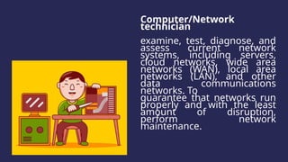 Computer/Network
technician
examine, test, diagnose, and
assess current network
systems, including servers,
cloud networks, wide area
networks (WAN), local area
networks (LAN), and other
data communications
networks. To
guarantee that networks run
properly and with the least
amount of disruption,
perform network
maintenance.
 