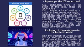 • Superapps, the ICT supertrend
Asia, particularly China, is the
origin of this idea. These are
applications
that combine a lot of services so
users can have access to a single
application that does everything.
The services include a dedicated
messaging area and a bank
transfer area. As they boost their
competitiveness and foster
customer loyalty, they are
becoming more and more well-
known among businesses.
• Explosion of the metaverse in
the business world
With the creation of virtual spaces
that can blur physical barriers, the
virtual world hopes to realize its
great potential and excel in
important fields like the potential
to change the way people live,
 