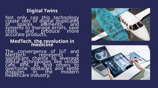 Digital Twins
Not only can this technology
create sets of digital duplicates
of spaces, elements, and
systems to manage errors, save
costs, and produce more
accurate products.
MedTech, the revolution in
medicine
The convergence of IoT and
MedTech represents a
significant chance to leverage
digital technologies like virtual
care, RPA, AI, and others to
overcome obstacles and settle
disputes in the modern
healthcare industry.
 