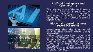Artificial Intelligence and
Cybersecurity
The primary goal of this technology
is to increase data security on
smart networks; therefore,
businesses should prioritize
optimizing smart device security
capabilities.
Blockchain, one of the most
secure ICT trends
guarantees that the integrity of
data is maintained while doing
away with
single control over information and
party middlemen. To enable the
automation of transactions and
communications, the data are thus
stored in a highly secure and
encrypted manner, thereby
providing an unquestionable boost
to digital identity.
 