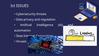 Ict ISSUES
• Cybersecurity threats
• Data privacy and regulation
• Artificial Intelligence (AI) and
automation
• Slow Internet Connections
• Viruses
 