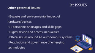 Ict ISSUES
Other potential issues:
• E-waste and environmental impact of
hardware/devices
• IT personnel shortages and skills gaps
• Digital divide and access inequalities
• Ethical issues around AI, autonomous systems
• Regulation and governance of emerging
technologies
 