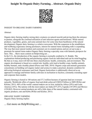 Insight To Organic Dairy Farming. . Abstract. Organic Dairy
INSIGHT TO ORGANIC DAIRY FARMING
Abstract
Organic dairy farming implies raising dairy creatures on natural nourish and giving them the entrance
to pasture, alongside the confined utilization of anti infection agents and hormones. While natural
products, vegetables, grains, and some animals have for some time been backbones of the natural
development, Organic dairy farming is a relative newcomer. With the expansion in the mindfulness
and wellbeing cognizance among purchasers, interest for natural items including milk is expanding.
The way that most natural markets and customers are in created nations and are set up to pay a
premium for natural items makes Organic Dairy farming a specialty zone with fantastic prospects for
fares. This ... Show more content on Helpwriting.net ...
In the U.S., the introduction of the organic farming is normally credited to J.I. Rodale. The
explanations behind producing and purchasing organic food are individual and can be mind boggling.
Be that as it may, most will fall into three classifications: health, community, and environment. The
organic development is based on a central rule: healthy soils lead to healthy crops, healthy animals,
healthy humans, and a healthy planet (Pierce and Tilth, 2014). Organic crops and animals generation
concentrates on building soil organic matter and science to make a practical, dynamic condition for
delivering biological sustenance and food. Organic horticulture is additionally observed as an
approach to manage and bolster family cultivates in inclination to faceless, constantly extending super
and corporate farm models.
Organic farming is honed in 160 nations and 37.2 million hectares of agrarian land are overseen
naturally. Worldwide offers of organic food and drink achieved US$54.9 billion in 2009 (Willer and
Kilcher, 2011). 40% of the world s natural makers are in Asia, trailed by Africa (28%) and Latin
America (16%). The nations with the most makers are India (677,257), Uganda (187,893) and Mexico
(128,862). However animal products are still a little share of the natural market, contrasted with
organic products, oats and herbs.(Willer and Kilcher, 2011).
ORGANIC DAIRY FARMING
Organic Dairy farming implies
... Get more on HelpWriting.net ...
 