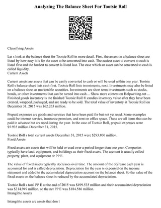 Analyzing The Balance Sheet For Tootsie Roll
Classifying Assets
Let s look at the balance sheet for Tootsie Roll in more detail. First, the assets on a balance sheet are
listed by how easy it is for the asset to be converted into cash. The easiest asset to convert to cash is
listed first and the hardest to convert is listed last. The ease which an asset can be converted to cash is
called liquidity.
Current Assets
Current assets are assets that can be easily converted to cash or will be used within one year. Tootsie
Roll s balance sheet lists cash first. Tootsie Roll lists investments, next. Investments may also be listed
on a balance sheet as marketable securities. Investments are short term investments such as stocks,
bonds, or other investments that can be turned into cash ... Show more content on Helpwriting.net ...
Finished goods inventory is the finished Tootsie Roll ® candies inventory value after they have been
created, wrapped, packaged, and are ready to be sold. The total value of inventory at Tootsie Roll on
December 31, 2015 was $62.263 million.
Prepaid expenses are goods and services that have been paid for but not yet used. Some examples
could be internet service, insurance premium, and rent on office space. These are all items that can be
paid in advance but are used during the year. In the case of Tootsie Roll, prepaid expenses were
$5.935 million December 31, 2015.
Tootsie Roll s total current assets December 31, 2015 were $293.806 million.
Fixed Assets
Fixed assets are assets that will be held or used over a period longer than one year. Companies
typically have land, equipment, and buildings as their fixed assets. The account is usually called
property, plant, and equipment or PP E.
The value of fixed assets typically decreases over time. The amount of the decrease each year is
accounted for and is called depreciation. Depreciation for the year is expensed on the income
statement and added to the accumulated depreciation account on the balance sheet. So the value of the
fixed assets on the balance sheet is reduced by the accumulated depreciation.
Tootsie Roll s total PP E at the end of 2015 was $499.535 million and their accumulated depreciation
was $314.949 million, so the net PP E was $184.586 million.
Intangible Assets
Intangible assets are assets that don t
 