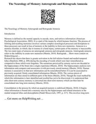 The Neurology of Memory Anterograde and Retrograde Amnesia
The Neurology of Memory Anterograde and Retrograde Amnesia
Introduction
Memory is defined as the mental capacity to encode, store, and retrieve information (American
Psychological Association, 2002). It is a part of the means by which humans function. The process of
forming and recalling memories involves various complex neurological processes and disruptions to
these processes can result in loss of memory or the inability to form new memories. Amnesia is a
memory disorder, in which, due to trauma or a head injury, certain parts of the memory is inaccessible.
The two main types of amnesia are anterograde amnesia and retrograde amnesia. Anterograde amnesia
refers to the inability to create new memories (Mastin, 2010). Retrograde ... Show more content on
Helpwriting.net ...
Research has shown that there is greater activation in the left inferior frontal and medial temporal
lobes (Stanford, 2006, p. 208) during the encoding of words which were later remembered as
compared to those which were forgotten. The sensations perceived by sensory nerves are decoded in
the hippocampus of the brain into a single experience (Mastin, 2010). The hippocampus analyses new
information and compares and asssociates it with previously stored memory (Mastin, 2010). Human
memory is associative in that new information can be remembered better if it can be associated to
previously acquired, firmly consolidated information (Mastin, 2010). The various pieces of
information are then stored in different parts of the brain (Mastin, 2010). Though the exact method by
which this information is later identified and recalled has yet to be discovered, it is understood that
ultra short term sensory memory is converted into short term memory which can then later be
consolidated into long term memory (Mastin, 2010).
Consolidation is the process by which an acquired memory is stabilized (Mastin, 2010). It begins
when information is bound into a memory trace by the hippocampus and related structures in the
medial temporal lobes and diencephalon (Nadel Moscovitch, 1997, p. 217). This involves long term
... Get more on HelpWriting.net ...
 