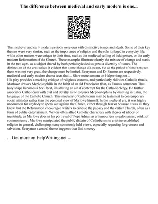 The difference between medieval and early modern is one...
The medieval and early modern periods were eras with distinctive issues and ideals. Some of their key
themes were very similar, such as the importance of religion and the role it played in everyday life,
while other matters were unique to their time, such as the medieval selling of indulgences, or the early
modern Reformation of the Church. These examples illustrate clearly the mixture of change and stasis
in the two ages, as a subject shared by both periods yielded so great a diversity of issues. The
distinction of the eras makes it evident that some change did occur, but as the period of time between
them was not very great, the change must be limited. Everyman and Dr Faustus are respectively
medieval and early modern drama texts that ... Show more content on Helpwriting.net ...
His play provides a mocking critique of religious customs, and particularly ridicules Catholic rituals.
Marlowe dresses Mephostophilis in the habit of an old Franciscan friar, as Faustus comments That
holy shape becomes a devil best, illustrating an air of contempt for the Catholic clergy. He further
associates Catholicism with evil and devilry as he conjures Mephostophilis by chanting in Latin, the
language of the Catholic Church. This mockery of Catholicism may be testament to contemporary
social attitudes rather than the personal view of Marlowe himself. In the medieval era, it was highly
uncommon for anybody to speak out against the Church, either through fear or because it was all they
knew, but the Reformation encouraged writers to criticise the papacy and the earlier Church, often as a
form of public entertainment. Writers often allied Catholic characters with themes of idiocy or
ineptitude, as Marlowe does in his portrayal of Pope Adrian as a humourless megalomaniac, void...of
commonsense . Marlowe manipulated the public disdain of Catholicism to criticise established
religion in general, challenging many commonly held views, especially regarding forgiveness and
salvation. Everyman s central theme suggests that God s mercy
... Get more on HelpWriting.net ...
 