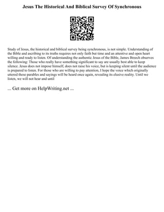 Jesus The Historical And Biblical Survey Of Synchronous
Study of Jesus, the historical and biblical survey being synchronous, is not simple. Understanding of
the Bible and ascribing to its truths requires not only faith but time and an attentive and open heart
willing and ready to listen. Of understanding the authentic Jesus of the Bible, James Breech observes
the following: Those who really have something significant to say are usually best able to keep
silence. Jesus does not impose himself, does not raise his voice, but is keeping silent until the audience
is prepared to listen. For those who are willing to pay attention, I hope the voice which originally
uttered these parables and sayings will be heard once again, revealing its elusive reality. Until we
listen, we will not hear and until
... Get more on HelpWriting.net ...
 