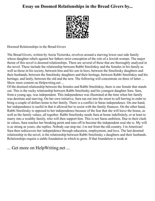 Essay on Doomed Relationships in the Bread Givers by...
Doomed Relationships in the Bread Givers
The Bread Givers, written by Anzia Yezierska, revolves around a starving lower east side family
whose daughter rebels against her fathers strict conception of the role of a Jewish woman. The major
theme of this novel is doomed relationships. There are several of these that are thoroughly analyzed in
the novel. These include the relationship between Rabbi Smolinksy and the females in his family as
well as those in his society, between him and his son in laws, between the Smolinsky daughters and
their husbands, between the Smolinsky daughters and their heritage, between Rabbi Smolinksy and his
heritage, and lastly, between the old and the new. The following will concentrate on three of latter ...
Show more content on Helpwriting.net ...
Of the doomed relationship between the females and Rabbi Smolinksy, there is one female that stands
out. This is the rocky relationship between Rabbi Smolinsky and his youngest daughter Sara. Sara,
from a young age, was independent. This independence was illustrated at the time when her family
was destitute and starving. On her own initiative, Sara ran out into the street to sell herring in order to
bring a couple of dollars home to her family. There is a conflict in Saras independence. On one hand,
her independence is useful in that it allowed her to assist with the family finances. On the other hand,
Rabbi Smolinsky is opposed to her independence because of the fear that she will leave the house, as
well as the family values, all together. Rabbi Smolinsky needs Sara at home indefinitely, or at least to
marry into a wealthy family, who will then support him. This is not Saras ambition. Due to their clash
in values, Sara reaches her breaking point and runs off to become the independent soul she is. My will
is as strong as yours, she replies. Nobody can stop me. I m not from the old country. I m American!
Sara then rediscovers her independence through education, employment, and love. The last doomed
relationship in the novel, is the relationship between Rabbi Smolinsky s daughters and their husbands.
Relationships require a stable foundation in which to grow. If that foundation is weak at
... Get more on HelpWriting.net ...
 