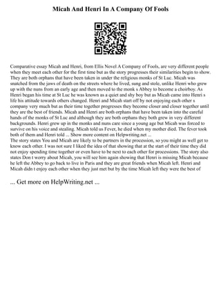 Micah And Henri In A Company Of Fools
Comparative essay Micah and Henri, from Ellis Novel A Company of Fools, are very different people
when they meet each other for the first time but as the story progresses their similarities begin to show.
They are both orphans that have been taken in under the religious monks of St Luc. Micah was
snatched from the jaws of death on the streets where he lived, sung and stole, unlike Henri who grew
up with the nuns from an early age and then moved to the monk s Abbey to become a choirboy. As
Henri began his time at St Luc he was known as a quiet and shy boy but as Micah came into Henri s
life his attitude towards others changed. Henri and Micah start off by not enjoying each other s
company very much but as their time together progresses they become closer and closer together until
they are the best of friends. Micah and Henri are both orphans that have been taken into the careful
hands of the monks of St Luc and although they are both orphans they both grew in very different
backgrounds. Henri grew up in the monks and nuns care since a young age but Micah was forced to
survive on his voice and stealing. Micah told us Fever, he died when my mother died. The fever took
both of them and Henri told ... Show more content on Helpwriting.net ...
The story states You and Micah are likely to be partners in the procession, so you might as well get to
know each other. I was not sure I liked the idea of that showing that at the start of their time they did
not enjoy spending time together or even have to be next to each other for processions. The story also
states Don t worry about Micah, you will see him again showing that Henri is missing Micah because
he left the Abbey to go back to live in Paris and they are great friends when Micah left. Henri and
Micah didn t enjoy each other when they just met but by the time Micah left they were the best of
... Get more on HelpWriting.net ...
 