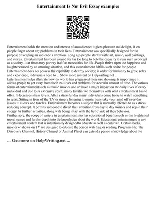 Entertainment Is Not Evil Essay examples
Entertainment holds the attention and interest of an audience; it gives pleasure and delight, it lets
people forget about any problems in their lives. Entertainment was specifically designed for the
purpose of keeping an audience s attention. Long ago people started with: art, music, wall paintings,
and stories. Entertainment has been around for far too long to hold the capacity to ruin such a concept
as a society. It at times may portray itself as necessities for life .People thrive upon the happiness and
laughter caused by an amusing situation, and this entertainment fulfills such desire for people.
Entertainment does not possess the capability to destroy society; in order for humanity to grow, relax
and experience, individuals need to ... Show more content on Helpwriting.net ...
Entertainment helps illustrate how the world has progressed therefore showing its importance. It
allows people to get away from their real lives and problems for a certain amount of time. The various
forms of entertainment such as music, movies and art have a major impact on the daily lives of every
individual and due to its extensive reach; many familiarize themselves with what entertainment has to
offer. It decreases stress levels. After a stressful day many individuals come home to watch something
to relax. Sitting in front of the T.V or simply listening to music helps take your mind off everyday
issues. It allows one to relax. Entertainment becomes a subject that is normally referred to as a stress
reducing concept. It permits someone to divert their attention from day to day worries and regain their
energy for further activities, along with being intact with the better side of their behavior.
Furthermore, the scope of variety in entertainment also has educational benefits such as the heightened
moral senses and further depth into the knowledge about the world. Educational entertainment is any
entertainment content that is intentionally designed to educate as well as entertain. Certain books,
movies or shows on TV are designed to educate the person watching or reading. Programs like The
Discovery Channel, History Channel or Animal Planet can extend a person s knowledge about the
... Get more on HelpWriting.net ...
 