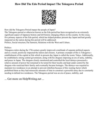 How Did The Edo Period Impact The Tokugawa Period
How did the Tokugawa Period impact the people of Japan?
The Tokugawa period or otherwise known as the Edo period has been recognised as an extremely
significant aspect of Japanese history and left history changing effects on the country. In this essay,
five primary aspects of the Edo period, which has helped produce present day Japan and had greatly
impacted on the nation during this period will be addressed:
Politics, Social structure,The Samurai, Relations with the West and Culture.
Politics:
Tokugawa rulers during the 17th century greatly improved a multitude of separate political aspects
and as a result, positively impacted the nation and citizens. A primary example of this is Tokugawa s
establishment of the capital at Edo which in present day Japan is called the iconic Tokyo. Additionally,
he established a strong central government, along with his shoguns imposing an era of unity, stability,
and peace in Japan. The shoguns closely monitored and controlled the local daimyo possessed a
relative amount of power but remained to be tested for their loyalty and kept under control by the
shoguns who restricted their family and eventually became hostages. The daimyo was required to
maintain two residences in an attempt to prevent rebellion because of this wasting factor which
prohibited them as they had minuscule amounts of time to construct a powerful army due to constantly
needing to defend two residences. The Tokugawa period was an era of peace, stability, and
... Get more on HelpWriting.net ...
 