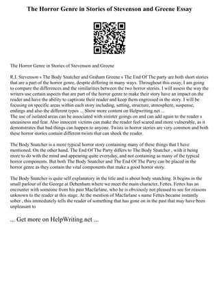 The Horror Genre in Stories of Stevenson and Greene Essay
The Horror Genre in Stories of Stevenson and Greene
R.L Stevenson s The Body Snatcher and Graham Greene s The End Of The party are both short stories
that are a part of the horror genre, despite differing in many ways. Throughout this essay, I am going
to compare the differences and the similarities between the two horror stories. I will assess the way the
writers use certain aspects that are part of the horror genre to make their story have an impact on the
reader and have the ability to captivate their reader and keep them engrossed in the story. I will be
focusing on specific areas within each story including, setting, structure, atmosphere, suspense,
endings and also the different types ... Show more content on Helpwriting.net ...
The use of isolated areas can be associated with sinister goings on and can add again to the reader s
uneasiness and fear. Also innocent victims can make the reader feel scared and more vulnerable, as it
demonstrates that bad things can happen to anyone. Twists in horror stories are very common and both
these horror stories contain different twists that can shock the reader.
The Body Snatcher is a more typical horror story containing many of these things that I have
mentioned. On the other hand, The End Of The Party differs to The Body Snatcher , with it being
more to do with the mind and appearing quite everyday, and not containing as many of the typical
horror components. But both The Body Snatcher and The End Of The Party can be placed in the
horror genre as they contain the vital components that make a good horror story.
The Body Snatcher is quite self explanatory in the title and is about body snatching. It begins in the
small parlour of the George at Debenham where we meet the main character, Fettes. Fettes has an
encounter with someone from his past Macfarlane, who he is obviously not pleased to see for reasons
unknown to the reader at this stage. At the mention of Macfarlane s name Fettes became instantly
sober , this immediately tells the reader of something that has gone on in the past that may have been
unpleasant to
... Get more on HelpWriting.net ...
 