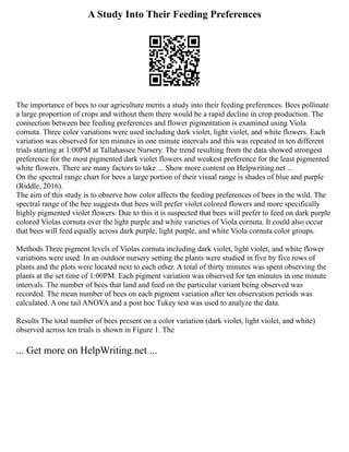 A Study Into Their Feeding Preferences
The importance of bees to our agriculture merits a study into their feeding preferences. Bees pollinate
a large proportion of crops and without them there would be a rapid decline in crop production. The
connection between bee feeding preferences and flower pigmentation is examined using Viola
cornuta. Three color variations were used including dark violet, light violet, and white flowers. Each
variation was observed for ten minutes in one minute intervals and this was repeated in ten different
trials starting at 1:00PM at Tallahassee Nursery. The trend resulting from the data showed strongest
preference for the most pigmented dark violet flowers and weakest preference for the least pigmented
white flowers. There are many factors to take ... Show more content on Helpwriting.net ...
On the spectral range chart for bees a large portion of their visual range is shades of blue and purple
(Riddle, 2016).
The aim of this study is to observe how color affects the feeding preferences of bees in the wild. The
spectral range of the bee suggests that bees will prefer violet colored flowers and more specifically
highly pigmented violet flowers. Due to this it is suspected that bees will prefer to feed on dark purple
colored Violas cornuta over the light purple and white varieties of Viola cornuta. It could also occur
that bees will feed equally across dark purple, light purple, and white Viola cornuta color groups.
Methods Three pigment levels of Violas cornuta including dark violet, light violet, and white flower
variations were used. In an outdoor nursery setting the plants were studied in five by five rows of
plants and the plots were located next to each other. A total of thirty minutes was spent observing the
plants at the set time of 1:00PM. Each pigment variation was observed for ten minutes in one minute
intervals. The number of bees that land and feed on the particular variant being observed was
recorded. The mean number of bees on each pigment variation after ten observation periods was
calculated. A one tail ANOVA and a post hoc Tukey test was used to analyze the data.
Results The total number of bees present on a color variation (dark violet, light violet, and white)
observed across ten trials is shown in Figure 1. The
... Get more on HelpWriting.net ...
 