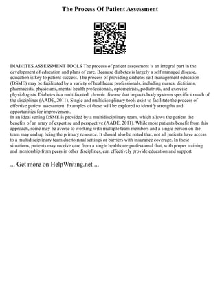 The Process Of Patient Assessment
DIABETES ASSESSMENT TOOLS The process of patient assessment is an integral part in the
development of education and plans of care. Because diabetes is largely a self managed disease,
education is key to patient success. The process of providing diabetes self management education
(DSME) may be facilitated by a variety of healthcare professionals, including nurses, dietitians,
pharmacists, physicians, mental health professionals, optometrists, podiatrists, and exercise
physiologists. Diabetes is a multifaceted, chronic disease that impacts body systems specific to each of
the disciplines (AADE, 2011). Single and multidisciplinary tools exist to facilitate the process of
effective patient assessment. Examples of these will be explored to identify strengths and
opportunities for improvement.
In an ideal setting DSME is provided by a multidisciplinary team, which allows the patient the
benefits of an array of expertise and perspective (AADE, 2011). While most patients benefit from this
approach, some may be averse to working with multiple team members and a single person on the
team may end up being the primary resource. It should also be noted that, not all patients have access
to a multidisciplinary team due to rural settings or barriers with insurance coverage. In these
situations, patients may receive care from a single healthcare professional that, with proper training
and mentorship from peers in other disciplines, can effectively provide education and support.
... Get more on HelpWriting.net ...
 