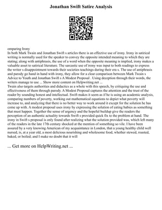 Jonathan Swift Satire Analysis
omparing Irony
In both Mark Twain and Jonathan Swift s articles there is an effective use of irony. Irony in satirical
writing is normally used for the speaker to convey the opposite intended meaning to which they are
stating; along with antiphrasis, the use of a word when the opposite meaning is implied, irony makes a
valuable asset to satirical literature. The sarcastic use of irony was input to both readings to express
the writer s disappointment towards their societies teachings during their era s. The use of antiphrasis
and parody go hand in hand with irony, they allow for a clear comparison between Mark Twain s
Advice to Youth and Jonathan Swift s A Modest Proposal . Using deception through their words, the
writers manage to use ... Show more content on Helpwriting.net ...
Twain also targets authorities and didactics as a whole with this speech, by critiquing the use and
effectiveness of them through parody. A Modest Proposal captures the attention and the trust of the
reader by sounding honest and intellectual. Swift makes it seem as if he is using an academic analysis,
comparing numbers of poverty, working out mathematical equations to depict what poverty will
increase to, and analyzing that there is no better way to work around it except for the solution he has
come up with. A modest proposal uses irony by expressing the solution of eating babies as something
that must happen. Together the sense of urgency and the hopeful buildup give the readers the
perception of an authentic actuality towards Swift s provided quick fix to the problem at hand. The
irony in Swift s proposal is only found after realizing what the solution provided was, which left many
of the readers in the late 17th century shocked at the mention of something so vile. I have been
assured by a very knowing American of my acquaintance in London, that a young healthy child well
nursed, is, at a year old, a most delicious nourishing and wholesome food, whether stewed, roasted,
baked, or boiled; and I make no doubt that it will
... Get more on HelpWriting.net ...
 