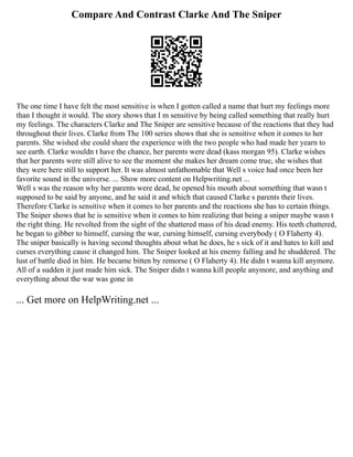 Compare And Contrast Clarke And The Sniper
The one time I have felt the most sensitive is when I gotten called a name that hurt my feelings more
than I thought it would. The story shows that I m sensitive by being called something that really hurt
my feelings. The characters Clarke and The Sniper are sensitive because of the reactions that they had
throughout their lives. Clarke from The 100 series shows that she is sensitive when it comes to her
parents. She wished she could share the experience with the two people who had made her yearn to
see earth. Clarke wouldn t have the chance, her parents were dead (kass morgan 95). Clarke wishes
that her parents were still alive to see the moment she makes her dream come true, she wishes that
they were here still to support her. It was almost unfathomable that Well s voice had once been her
favorite sound in the universe. ... Show more content on Helpwriting.net ...
Well s was the reason why her parents were dead, he opened his mouth about something that wasn t
supposed to be said by anyone, and he said it and which that caused Clarke s parents their lives.
Therefore Clarke is sensitive when it comes to her parents and the reactions she has to certain things.
The Sniper shows that he is sensitive when it comes to him realizing that being a sniper maybe wasn t
the right thing. He revolted from the sight of the shattered mass of his dead enemy. His teeth chattered,
he began to gibber to himself, cursing the war, cursing himself, cursing everybody ( O Flaherty 4).
The sniper basically is having second thoughts about what he does, he s sick of it and hates to kill and
curses everything cause it changed him. The Sniper looked at his enemy falling and he shuddered. The
lust of battle died in him. He became bitten by remorse ( O Flaherty 4). He didn t wanna kill anymore.
All of a sudden it just made him sick. The Sniper didn t wanna kill people anymore, and anything and
everything about the war was gone in
... Get more on HelpWriting.net ...
 