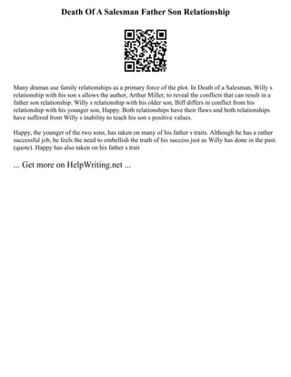 Death Of A Salesman Father Son Relationship
Many dramas use family relationships as a primary force of the plot. In Death of a Salesman, Willy s
relationship with his son s allows the author, Arthur Miller, to reveal the conflicts that can result in a
father son relationship. Willy s relationship with his older son, Biff differs in conflict from his
relationship with his younger son, Happy. Both relationships have their flaws and both relationships
have suffered from Willy s inability to teach his son s positive values.
Happy, the younger of the two sons, has taken on many of his father s traits. Although he has a rather
successful job, he feels the need to embellish the truth of his success just as Willy has done in the past.
(quote). Happy has also taken on his father s trait
... Get more on HelpWriting.net ...
 