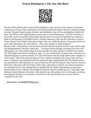 Ernest Hemingway s The Sun Also Rises
The post WWI political and societal climate produced a steep increase in the number of American
expatriates in Europe. These expatriates were disillusioned by the horrors that they witnessed during
wartime. Romantic ideals became obsolete, and traditional values of love and happiness faded with
them. The effects of this disillusionment can be seen in Ernest Hemingway s The Sun Also Rises, a
novel that revolves around the relationships and characters of a group of expatriates on vacation in
Spain for the Running of the Bulls Festival. Of these characters, only one still subscribes to prewar
values: Robert Cohn. Robert Cohn did not fight in the war, unlike the others in the group, but he lost
most of his inheritance, his wife, and the ... Show more content on Helpwriting.net ...
Based on Jake s observations, it can be observed that Cohn has turned to books to cope with the pain
and disappointment of having a rotten time ... in college and not be[ing] everything to his first wife
(Hemingway 16). These books range from travel guides on South America to romantic love stories
like The Purple Land which, according to Jake, is a very sinister book if read too late in life due to its
splendid imaginary amorous contents (17). This observation tells the reader about Cohn s mindset, as
well as Jake s. Due to the personal nature of Cohn s failures resulting in his losses, Cohn still has a
sense of optimism and romanticism that he explores through reading books like The Purple Land as
they provide him with inspiration for ways to better his life and his character. Jake, however, believes
that Cohn s obsession with The Purple Land is naive. Jake believes that his war induced impotence
has destroyed his love life, leading him to conclude that The Purple Land portrays an inaccurate
representation of love. Jake has lost all hope for himself, and this mindset proves it. One night, after
looking at himself naked in the mirror, Jake started to cry after getting lost in his thoughts, revealing
how hopeless he believes his situation is and how he still cannot fully come to terms with his
condition (38 39). Due
... Get more on HelpWriting.net ...
 
