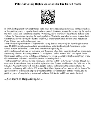 Politicial Voting Rights Violations In The United States
In 1964, the Supreme Court ruled that all states must draw electoral districts based on the population
so that political power is equally shared and represented. However, justices did not specify the method
the states should use. In the time since the 1964 ruling, lower courts have never found that any state
violated the Constitution by using the total population. This is the way it has been and it seemed this
was the way it would always be but Sue Evenwel, a county chairwoman for the Texas Republican
Party, felt this was unfair to her equal vote.
Sue Evenwel alleges that Plan S172 (senatorial voting districts enacted by the Texas Legislature on
June 23, 2013) is malproportioned and unconstitutional under the Fourteenth Amendment to the
United States Constitution ... Show more content on Helpwriting.net ...
A three judge panel rejected her claim and said Texas and other states were free to rely on census data
for drawing districts. According to David G. Savage and David Lauter of The Los Angeles Times,
those judges said her appeal rested upon a theory never before accepted by the Supreme Court or any
circuit court that only voters should be counted in drawing districts.
The Supreme Court adopted the one person, one vote rule in 1964 in Reynolds vs. Sims. Though the
case came from Alabama, many states had legislatures that favored rural interests. In California at the
time, Los Angeles County, with 6 million people, had one state senator, the same number as the
smallest rural county with only 14,000 people. Now, if the Supreme Court were to rule in favor of the
appeal hundreds of thousands of people would lose their say in the future of their country, and the
political power of many in large states such as Texas, California, and Florida would diminish
... Get more on HelpWriting.net ...
 