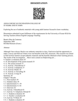 DISSERTATION
ANGLO MEXICAN FOUNDATION/COLLEGE OF
ST MARK AND ST JOHN
Exploring the use of authentic materials with young adult learners focused to learn vocabulary.
Dissertation submitted in part fulfilment of the requirements for the University of Exeter B.Ed for
Serving Teachers (Hons) English Language Teaching
Beatriz Díaz de Contreras
September 2003
BA/Bed Honours (Exon.)
Abstract
Although I have always liked to use authentic materials in class, I had never had the opportunity to
make a survey and find out if there were real benefits in the ESL classroom. This research was aimed
to find out how learners accept authentic materials and the benefits obtained in their learning process.
The results of the investigation ... Show more content on Helpwriting.net ...
9. Teacher s evaluation sheet 34
4. 10. Development of the action research 35
4. 11. The action research 37
4. 12. Activity 1 Parenthood 37
4. 13. Activity 2 Adoptions 37
4. 14. Activity 8 Risks 38
4. 15. Activity 11 Travelling 38
4. 16. Activity 12 Gap 38
Summary 38
Chapter 5 Results
5. 1. Peer teachers 39
5. 2. Students diary 39
5. 3. Questionnaire # 1 39
5. 4. Questionnaire # 2 41
5. 5. Interview 42
5. 6. Activity 1 Parenthood 43
5. 7. Activity # 2 Adoptions Abroad 43
5. 7. 1. Students evaluation 44
5. 7. 2. Teacher s evaluation 44
5. 8. Activity # 8 Risks 45
5. 8. 1. Students evaluation 45
 
