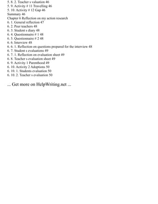 5. 8. 2. Teacher s valuation 46
5. 9. Activity # 11 Travelling 46
5. 10. Activity # 12 Gap 46
Summary 46
Chapter 6 Reflection on my action research
6. 1. General reflection 47
6. 2. Peer teachers 48
6. 3. Student s diary 48
6. 4. Questionnaire # 1 48
6. 5. Questionnaire # 2 48
6. 6. Interview 48
6. 6. 1. Reflection on questions prepared for the interview 48
6. 7. Student s evaluations 49
6. 7. 1. Reflection on evaluation sheet 49
6. 8. Teacher s evaluation sheet 49
6. 9. Activity 1 Parenthood 49
6. 10. Activity 2 Adoptions 50
6. 10. 1. Students evaluation 50
6. 10. 2. Teacher s evaluation 50
... Get more on HelpWriting.net ...
 