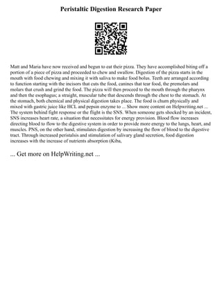 Peristaltic Digestion Research Paper
Matt and Maria have now received and begun to eat their pizza. They have accomplished biting off a
portion of a piece of pizza and proceeded to chew and swallow. Digestion of the pizza starts in the
mouth with food chewing and mixing it with saliva to make food bolus. Teeth are arranged according
to function starting with the incisors that cuts the food, canines that tear food, the premolars and
molars that crush and grind the food. The pizza will then proceed to the mouth through the pharynx
and then the esophagus; a straight, muscular tube that descends through the chest to the stomach. At
the stomach, both chemical and physical digestion takes place. The food is churn physically and
mixed with gastric juice like HCL and pepsin enzyme to ... Show more content on Helpwriting.net ...
The system behind fight response or the flight is the SNS. When someone gets shocked by an incident,
SNS increases heart rate, a situation that necessitates for energy provision. Blood flow increases
directing blood to flow to the digestive system in order to provide more energy to the lungs, heart, and
muscles. PNS, on the other hand, stimulates digestion by increasing the flow of blood to the digestive
tract. Through increased peristalsis and stimulation of salivary gland secretion, food digestion
increases with the increase of nutrients absorption (Kiba,
... Get more on HelpWriting.net ...
 