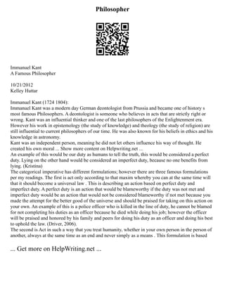 Philosopher
Immanuel Kant
A Famous Philosopher
10/21/2012
Kelley Huttar
Immanuel Kant (1724 1804):
Immanuel Kant was a modern day German deontologist from Prussia and became one of history s
most famous Philosophers. A deontologist is someone who believes in acts that are strictly right or
wrong. Kant was an influential thinker and one of the last philosophers of the Enlightenment era.
However his work in epistemology (the study of knowledge) and theology (the study of religion) are
still influential to current philosophers of our time. He was also known for his beliefs in ethics and his
knowledge in astronomy.
Kant was an independent person, meaning he did not let others influence his way of thought. He
created his own moral ... Show more content on Helpwriting.net ...
An example of this would be our duty as humans to tell the truth, this would be considered a perfect
duty. Lying on the other hand would be considered an imperfect duty, because no one benefits from
lying. (Kristina)
The categorical imperative has different formulations; however there are three famous formulations
per my readings. The first is act only according to that maxim whereby you can at the same time will
that it should become a universal law . This is describing an action based on perfect duty and
imperfect duty. A perfect duty is an action that would be blameworthy if the duty was not met and
imperfect duty would be an action that would not be considered blameworthy if not met because you
made the attempt for the better good of the universe and should be praised for taking on this action on
your own. An example of this is a police officer who is killed in the line of duty, he cannot be blamed
for not completing his duties as an officer because he died while doing his job; however the officer
will be praised and honored by his family and peers for doing his duty as an officer and doing his best
to uphold the law. (Driver, 2006).
The second is Act in such a way that you treat humanity, whether in your own person in the person of
another, always at the same time as an end and never simply as a means . This formulation is based
... Get more on HelpWriting.net ...
 