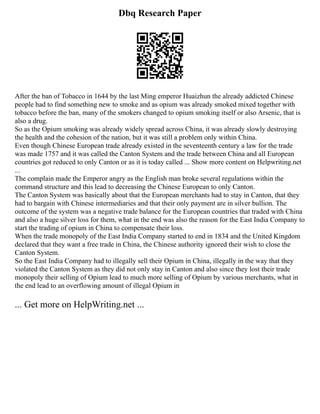 Dbq Research Paper
After the ban of Tobacco in 1644 by the last Ming emperor Huaizhun the already addicted Chinese
people had to find something new to smoke and as opium was already smoked mixed together with
tobacco before the ban, many of the smokers changed to opium smoking itself or also Arsenic, that is
also a drug.
So as the Opium smoking was already widely spread across China, it was already slowly destroying
the health and the cohesion of the nation, but it was still a problem only within China.
Even though Chinese European trade already existed in the seventeenth century a law for the trade
was made 1757 and it was called the Canton System and the trade between China and all European
countries got reduced to only Canton or as it is today called ... Show more content on Helpwriting.net
...
The complain made the Emperor angry as the English man broke several regulations within the
command structure and this lead to decreasing the Chinese European to only Canton.
The Canton System was basically about that the European merchants had to stay in Canton, that they
had to bargain with Chinese intermediaries and that their only payment are in silver bullion. The
outcome of the system was a negative trade balance for the European countries that traded with China
and also a huge silver loss for them, what in the end was also the reason for the East India Company to
start the trading of opium in China to compensate their loss.
When the trade monopoly of the East India Company started to end in 1834 and the United Kingdom
declared that they want a free trade in China, the Chinese authority ignored their wish to close the
Canton System.
So the East India Company had to illegally sell their Opium in China, illegally in the way that they
violated the Canton System as they did not only stay in Canton and also since they lost their trade
monopoly their selling of Opium lead to much more selling of Opium by various merchants, what in
the end lead to an overflowing amount of illegal Opium in
... Get more on HelpWriting.net ...
 