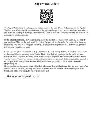 Apple Watch Debate
The Apple Watch has a few changes, but not as much as the new IPhone 7. For example the Apple
Watch is now Waterproof. I would say that is the biggest change. It also has personalized watch faces,
and that s not that big of a change. In my opinion, I would stick with the one you have and wait for the
nicer, newer one to come out.
In the article I read today, they were talking about the flu shot. It s that season again and it s time to
get vaccinated! But maybe wait until November. They mentioned how the Flu virus might show up
later in the year, and so if you get it too early, the vaccination might wear off. That not too good for
me, because I already got mine.
I read on last night s debate with Hillary Clinton and Donald Trump. In the Articles that I read, most
of them said Clinton won, and some Trump. I know that their all opinions, but the majority was
towards Clinton, because she had a lot of, burns, and was prepared. The main conflict in that debate
was the insults. Trump had no fresh information or insults. Do not think that me saying this means I m
on one particular side, because I m not. There really is no good side. ... Show more content on
Helpwriting.net ...
He s a butcher and he owns a place called Bob s Burgers. The conflict is that they use every part of an
animal. Its hide, its meat, but they have a ton of blood. As a resolution Robert starts to paint with
blood, so it s less of a waste. In my opinion, that s just
... Get more on HelpWriting.net ...
 