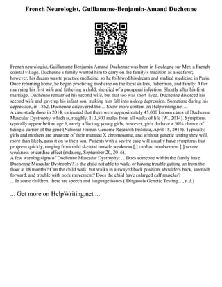 French Neurologist, Guillanume-Benjamin-Amand Duchenne
French neurologist, Guillanume Benjamin Amand Duchenne was born in Boulogne sur Mer, a French
coastal village. Duchenne s family wanted him to carry on the family s tradition as a seafarer;
however, his dream was to practice medicine, so he followed his dream and studied medicine in Paris.
Once returning home, he began practicing medicine on the local sailors, fisherman, and family. After
marrying his first wife and fathering a child, she died of a puerperal infection. Shortly after his first
marriage, Duchenne remarried his second wife, but that too was short lived. Duchenne divorced his
second wife and gave up his infant son, making him fall into a deep depression. Sometime during his
depression, in 1862, Duchenne discovered the ... Show more content on Helpwriting.net ...
A case study done in 2014, estimated that there were approximately 45,000 known cases of Duchenne
Muscular Dystrophy, which is, roughly, 1: 3,500 males from all walks of life (W., 2014). Symptoms
typically appear before age 6, rarely affecting young girls; however, girls do have a 50% chance of
being a carrier of the gene (National Human Genome Research Institute, April 18, 2013). Typically,
girls and mothers are unaware of their mutated X chromosome, and without genetic testing they will,
more than likely, pass it on to their son. Patients with a severe case will usually have symptoms that
progress quickly, ranging from mild skeletal muscle weakness [,] cardiac involvement [,] severe
weakness or cardiac effect (mda.org, September 20, 2016).
A few warning signs of Duchenne Muscular Dystrophy: ... Does someone within the family have
Duchenne Muscular Dystrophy? Is the child not able to walk, or having trouble getting up from the
floor at 18 months? Can the child walk, but walks in a swayed back position, shoulders back, stomach
forward, and trouble with neck movement? Does the child have enlarged calf muscles?
... In some children, there are speech and language issues ( Diagnosis Genetic Testing... , n.d.)
... Get more on HelpWriting.net ...
 