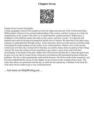 Chapter Seven
Chapter Seven Cosmic Geography
Cosmic geography concerns how people envision the shape and structure of the world around them.
Walton makes it known of our current understanding of the cosmos, and how it puts us at a relatively
insignificance in the vastness This allow us to understand the weather and times. Walton gives a
breakdown of the different matter that make up the cosmic, and how it works . It is physical and
material and works by the physical properties and the laws of motion. We learn that It has taken many
centuries to understand this through science. At the same time, however in the ancient world they hadn
t developed the understanding we have today of our world around us. Walton views of the ancient
world seem to be that, they worked off of what they saw and by chance form an opinion of how things
worked. We learn that without a God to lead them it gave them a scent of loss and it left their
surroundings in the hands of the gods. Walton tell of the heavens and that this is where the gods lived,
he goes on to say that it is many levels of heavens exist based on the hierarchical position within the
pantheon. The sky is what separated the earth and the heavens. He tell the works of the mountains, and
how they helped hold the sky up. In this chapter we get a lesson on the working of the cosmic. The
water from above was protected with the sky, so when the sky opened up, it flooded. In his book the
write allow the his reader to get a view of the placement
... Get more on HelpWriting.net ...
 