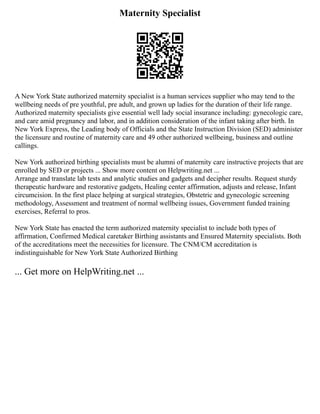 Maternity Specialist
A New York State authorized maternity specialist is a human services supplier who may tend to the
wellbeing needs of pre youthful, pre adult, and grown up ladies for the duration of their life range.
Authorized maternity specialists give essential well lady social insurance including: gynecologic care,
and care amid pregnancy and labor, and in addition consideration of the infant taking after birth. In
New York Express, the Leading body of Officials and the State Instruction Division (SED) administer
the licensure and routine of maternity care and 49 other authorized wellbeing, business and outline
callings.
New York authorized birthing specialists must be alumni of maternity care instructive projects that are
enrolled by SED or projects ... Show more content on Helpwriting.net ...
Arrange and translate lab tests and analytic studies and gadgets and decipher results. Request sturdy
therapeutic hardware and restorative gadgets, Healing center affirmation, adjusts and release, Infant
circumcision. In the first place helping at surgical strategies, Obstetric and gynecologic screening
methodology, Assessment and treatment of normal wellbeing issues, Government funded training
exercises, Referral to pros.
New York State has enacted the term authorized maternity specialist to include both types of
affirmation, Confirmed Medical caretaker Birthing assistants and Ensured Maternity specialists. Both
of the accreditations meet the necessities for licensure. The CNM/CM accreditation is
indistinguishable for New York State Authorized Birthing
... Get more on HelpWriting.net ...
 